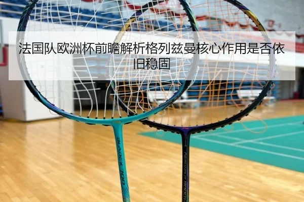 法国队欧洲杯前瞻解析格列兹曼核心作用是否依旧稳固