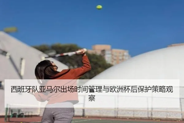 西班牙队亚马尔出场时间管理与欧洲杯后保护策略观察