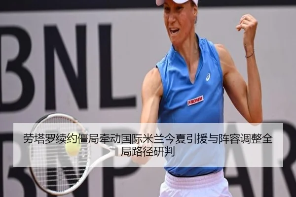 劳塔罗续约僵局牵动国际米兰今夏引援与阵容调整全局路径研判