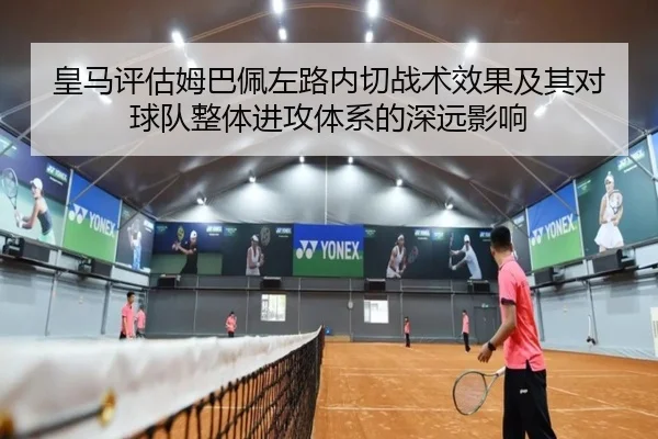 皇马评估姆巴佩左路内切战术效果及其对球队整体进攻体系的深远影响