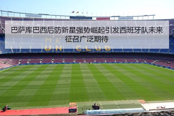 巴萨库巴西后防新星强势崛起引发西班牙队未来征召广泛期待