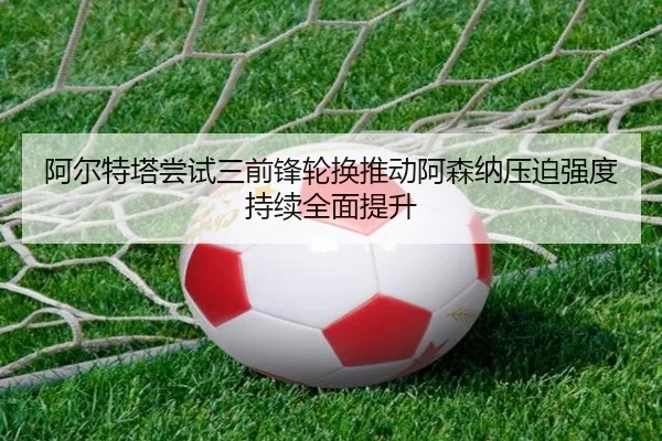 阿尔特塔尝试三前锋轮换推动阿森纳压迫强度持续全面提升